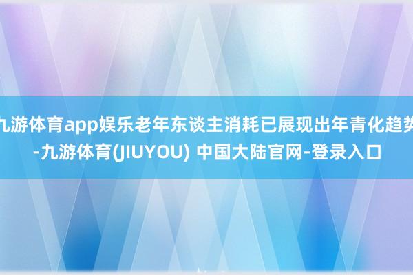 九游体育app娱乐老年东谈主消耗已展现出年青化趋势-九游体育(JIUYOU) 中国大陆官网-登录入口