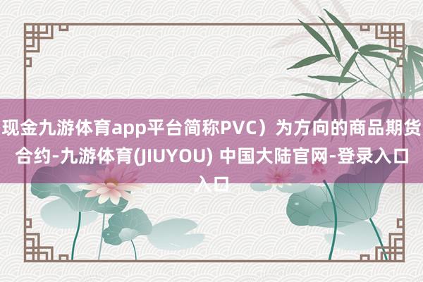 现金九游体育app平台简称PVC）为方向的商品期货合约-九游体育(JIUYOU) 中国大陆官网-登录入口