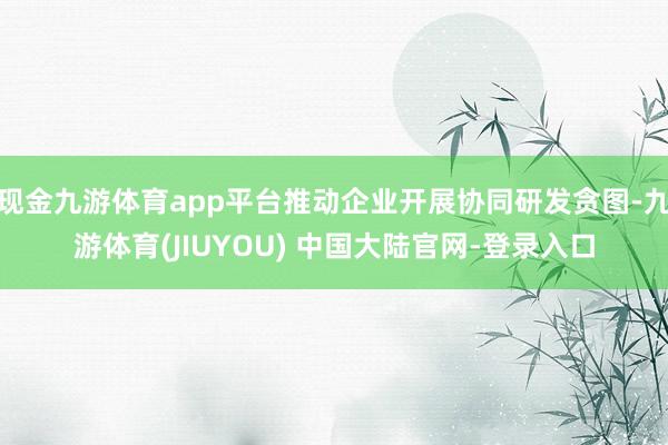现金九游体育app平台推动企业开展协同研发贪图-九游体育(JIUYOU) 中国大陆官网-登录入口