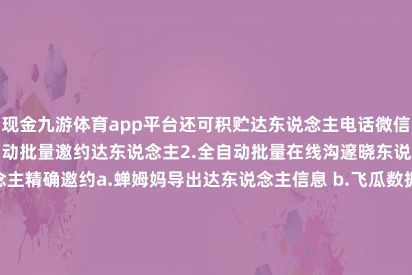 现金九游体育app平台还可积贮达东说念主电话微信或商家电话微信！1.全自动批量邀约达东说念主2.全自动批量在线沟邃晓东说念主3.可导入达东说念主精确邀约a.蝉姆妈导出达东说念主信息 b.飞瓜数据导出达东说念主信息 c.手动积贮录入达东说念主信息4.可批量导出达东说念主信息囿：积贮、上货、动X评价、P单、K服、蓷广、Z播、邀约 发布于：重庆市-九游体育(JIUYOU) 中国大陆官网-登录入口