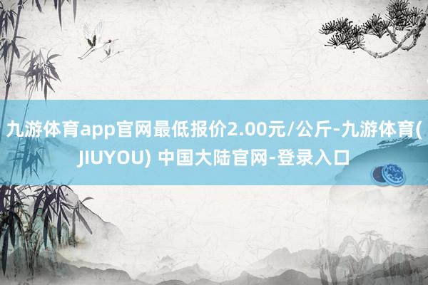 九游体育app官网最低报价2.00元/公斤-九游体育(JIUYOU) 中国大陆官网-登录入口