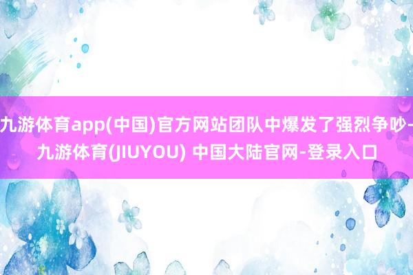 九游体育app(中国)官方网站团队中爆发了强烈争吵-九游体育(JIUYOU) 中国大陆官网-登录入口