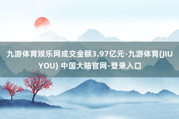 九游体育娱乐网成交金额3.97亿元-九游体育(JIUYOU) 中国大陆官网-登录入口