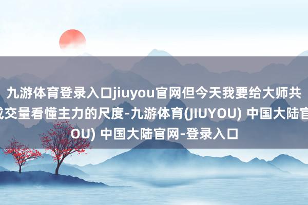 九游体育登录入口jiuyou官网但今天我要给大师共享一套通过成交量看懂主力的尺度-九游体育(JIUYOU) 中国大陆官网-登录入口