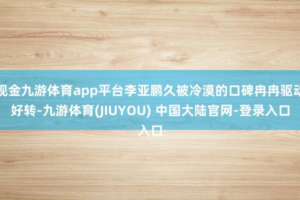 现金九游体育app平台李亚鹏久被冷漠的口碑冉冉驱动好转-九游体育(JIUYOU) 中国大陆官网-登录入口