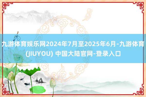 九游体育娱乐网2024年7月至2025年6月-九游体育(JIUYOU) 中国大陆官网-登录入口