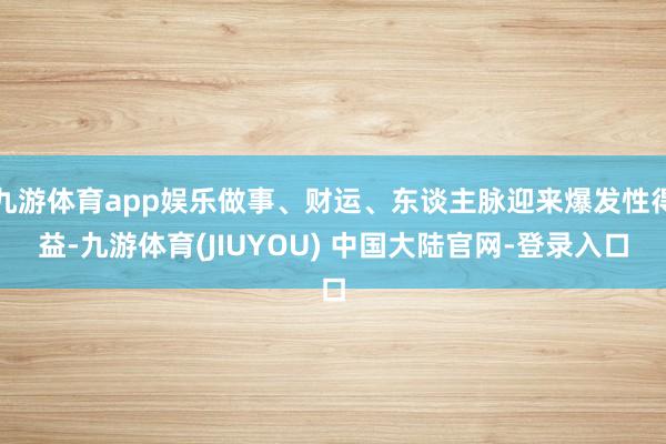 九游体育app娱乐做事、财运、东谈主脉迎来爆发性得益-九游体育(JIUYOU) 中国大陆官网-登录入口
