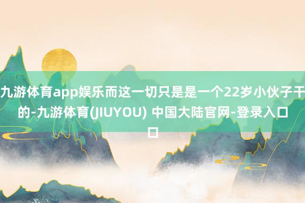 九游体育app娱乐而这一切只是是一个22岁小伙子干的-九游体育(JIUYOU) 中国大陆官网-登录入口