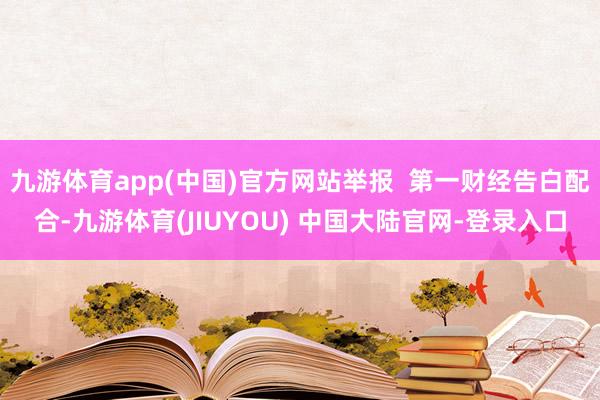 九游体育app(中国)官方网站举报 第一财经告白配合-九游体育(JIUYOU) 中国大陆官网-登录入口