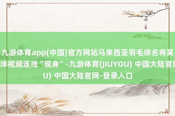 九游体育app(中国)官方网站马来西亚羽毛球名将吴柳莹通过跨洋视频连线“现身”-九游体育(JIUYOU) 中国大陆官网-登录入口