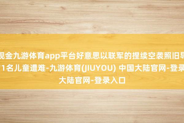 现金九游体育app平台好意思以联军的捏续空袭照旧导致171名儿童遭难-九游体育(JIUYOU) 中国大陆官网-登录入口