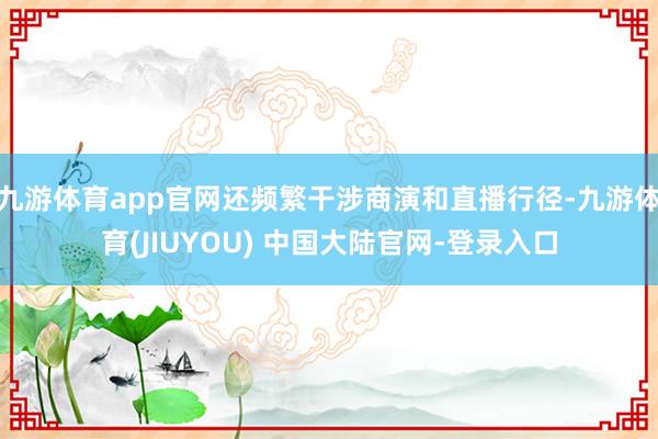 九游体育app官网还频繁干涉商演和直播行径-九游体育(JIUYOU) 中国大陆官网-登录入口