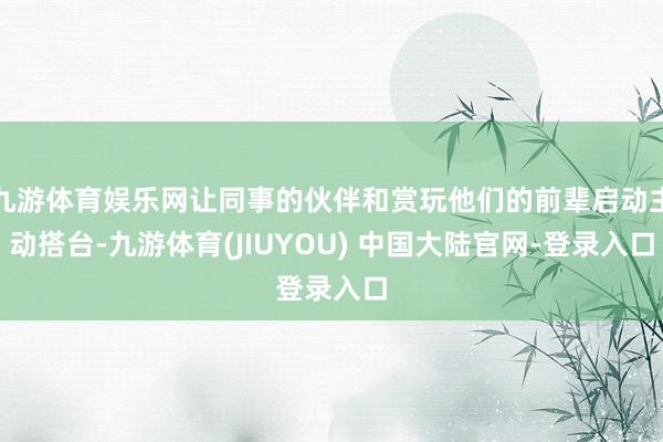 九游体育娱乐网让同事的伙伴和赏玩他们的前辈启动主动搭台-九游体育(JIUYOU) 中国大陆官网-登录入口