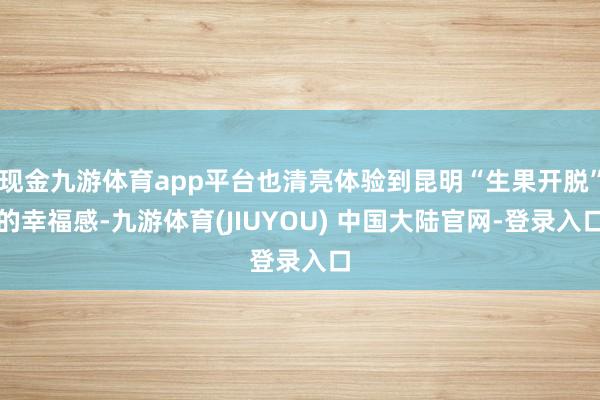 现金九游体育app平台也清亮体验到昆明“生果开脱”的幸福感-九游体育(JIUYOU) 中国大陆官网-登录入口