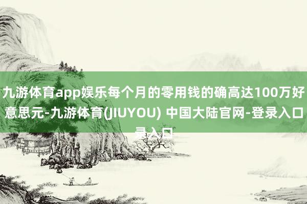 九游体育app娱乐每个月的零用钱的确高达100万好意思元-九游体育(JIUYOU) 中国大陆官网-登录入口
