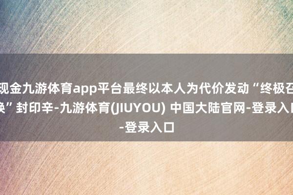 现金九游体育app平台最终以本人为代价发动“终极召唤”封印辛-九游体育(JIUYOU) 中国大陆官网-登录入口