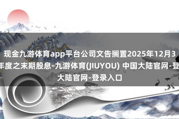 现金九游体育app平台公司文告搁置2025年12月31日止年度之末期股息-九游体育(JIUYOU) 中国大陆官网-登录入口