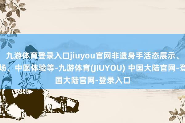 九游体育登录入口jiuyou官网非遗身手活态展示、文创市场、中医体验等-九游体育(JIUYOU) 中国大陆官网-登录入口