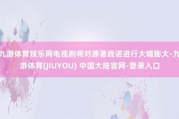 九游体育娱乐网电视剧将对原著践诺进行大幅膨大-九游体育(JIUYOU) 中国大陆官网-登录入口