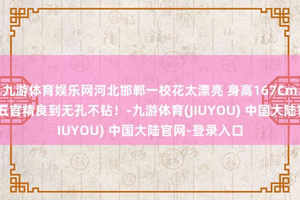 九游体育娱乐网河北邯郸一校花太漂亮 身高167Cm 体重51公斤 五官精良到无孔不钻！-九游体育(JIUYOU) 中国大陆官网-登录入口