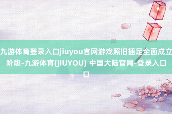 九游体育登录入口jiuyou官网游戏照旧插足全面成立阶段-九游体育(JIUYOU) 中国大陆官网-登录入口