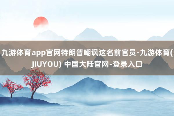 九游体育app官网特朗普嘲讽这名前官员-九游体育(JIUYOU) 中国大陆官网-登录入口