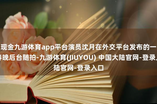 现金九游体育app平台演员沈月在外交平台发布的一组春晚后台随拍-九游体育(JIUYOU) 中国大陆官网-登录入口