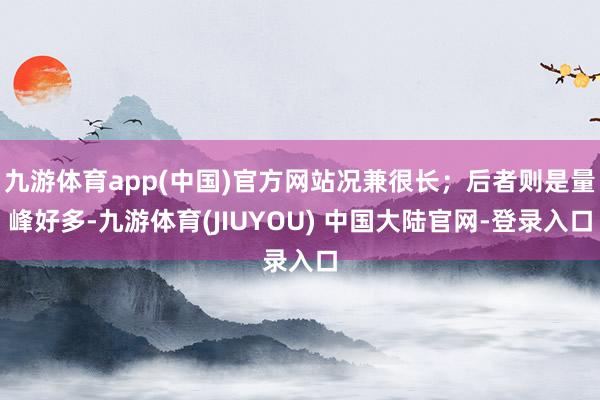 九游体育app(中国)官方网站况兼很长；后者则是量峰好多-九游体育(JIUYOU) 中国大陆官网-登录入口