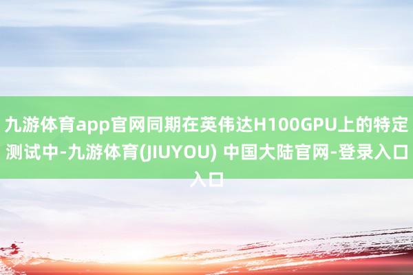 九游体育app官网同期在英伟达H100GPU上的特定测试中-九游体育(JIUYOU) 中国大陆官网-登录入口