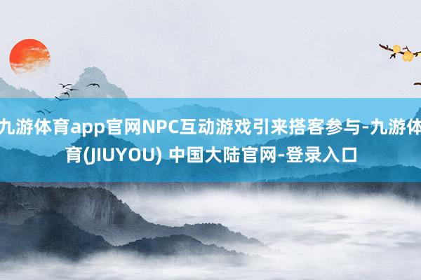 九游体育app官网NPC互动游戏引来搭客参与-九游体育(JIUYOU) 中国大陆官网-登录入口