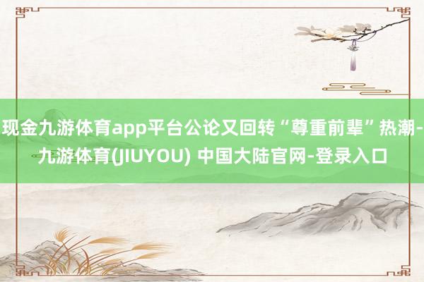 现金九游体育app平台公论又回转“尊重前辈”热潮-九游体育(JIUYOU) 中国大陆官网-登录入口
