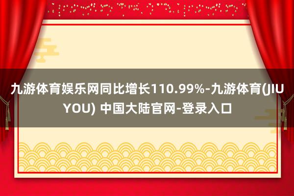 九游体育娱乐网同比增长110.99%-九游体育(JIUYOU) 中国大陆官网-登录入口