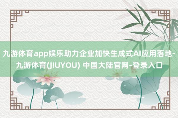 九游体育app娱乐助力企业加快生成式AI应用落地-九游体育(JIUYOU) 中国大陆官网-登录入口