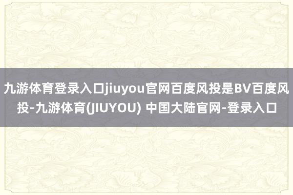 九游体育登录入口jiuyou官网百度风投是BV百度风投-九游体育(JIUYOU) 中国大陆官网-登录入口
