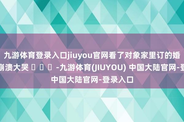 九游体育登录入口jiuyou官网看了对象家里订的婚典货仓崩溃大哭 ​​​-九游体育(JIUYOU) 中国大陆官网-登录入口