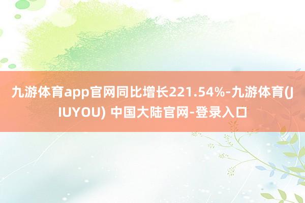 九游体育app官网同比增长221.54%-九游体育(JIUYOU) 中国大陆官网-登录入口