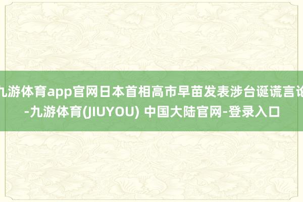 九游体育app官网日本首相高市早苗发表涉台诞谎言论-九游体育(JIUYOU) 中国大陆官网-登录入口