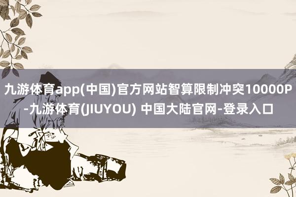 九游体育app(中国)官方网站智算限制冲突10000P-九游体育(JIUYOU) 中国大陆官网-登录入口