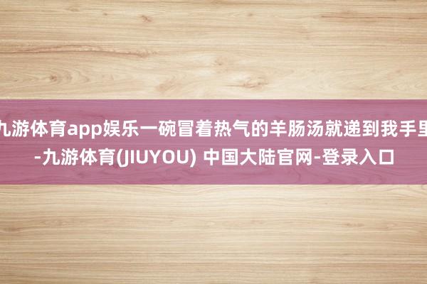 九游体育app娱乐一碗冒着热气的羊肠汤就递到我手里-九游体育(JIUYOU) 中国大陆官网-登录入口