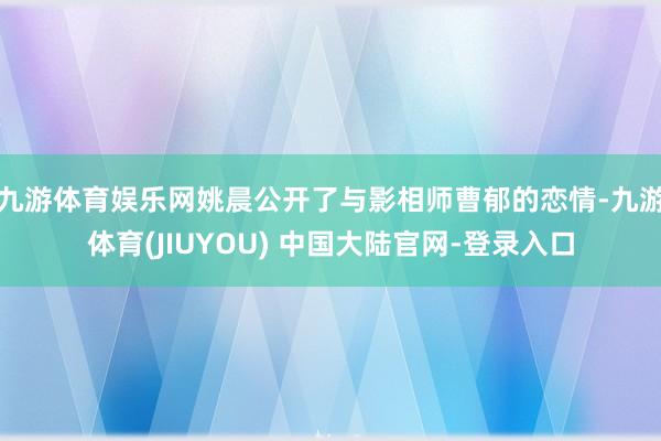 九游体育娱乐网姚晨公开了与影相师曹郁的恋情-九游体育(JIUYOU) 中国大陆官网-登录入口