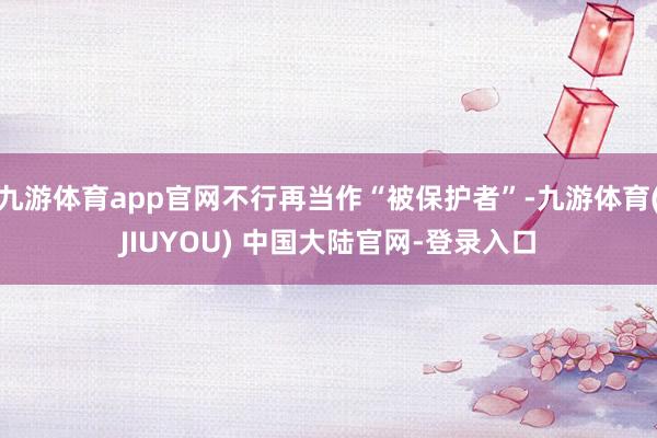 九游体育app官网不行再当作“被保护者”-九游体育(JIUYOU) 中国大陆官网-登录入口