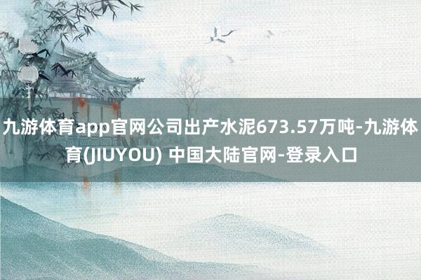 九游体育app官网公司出产水泥673.57万吨-九游体育(JIUYOU) 中国大陆官网-登录入口