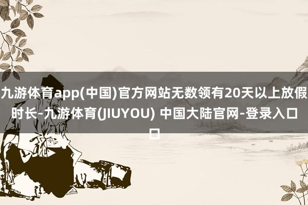 九游体育app(中国)官方网站无数领有20天以上放假时长-九游体育(JIUYOU) 中国大陆官网-登录入口
