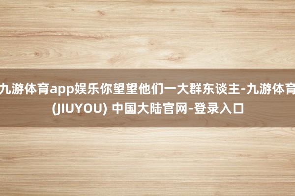 九游体育app娱乐你望望他们一大群东谈主-九游体育(JIUYOU) 中国大陆官网-登录入口