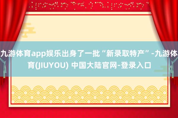 九游体育app娱乐出身了一批“新录取特产”-九游体育(JIUYOU) 中国大陆官网-登录入口