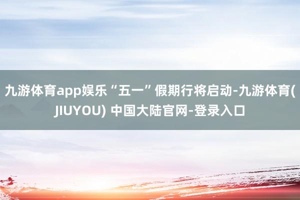 九游体育app娱乐　　“五一”假期行将启动-九游体育(JIUYOU) 中国大陆官网-登录入口