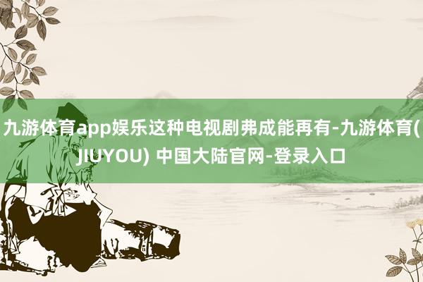 九游体育app娱乐这种电视剧弗成能再有-九游体育(JIUYOU) 中国大陆官网-登录入口