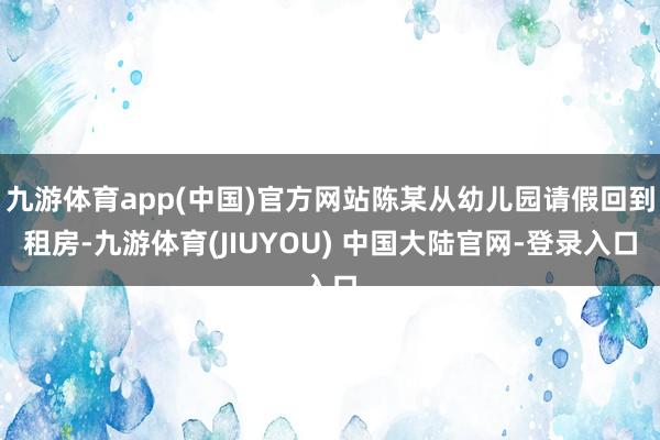 九游体育app(中国)官方网站陈某从幼儿园请假回到租房-九游体育(JIUYOU) 中国大陆官网-登录入口