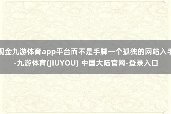 现金九游体育app平台而不是手脚一个孤独的网站入手-九游体育(JIUYOU) 中国大陆官网-登录入口