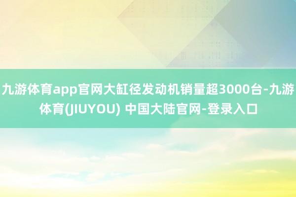 九游体育app官网大缸径发动机销量超3000台-九游体育(JIUYOU) 中国大陆官网-登录入口